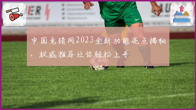 中国竞猜网2023全新功能亮点揭秘,权威推荐让你轻松上手