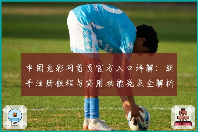 中国竞彩网首页官方入口详解：新手注册教程与实用功能亮点全解析