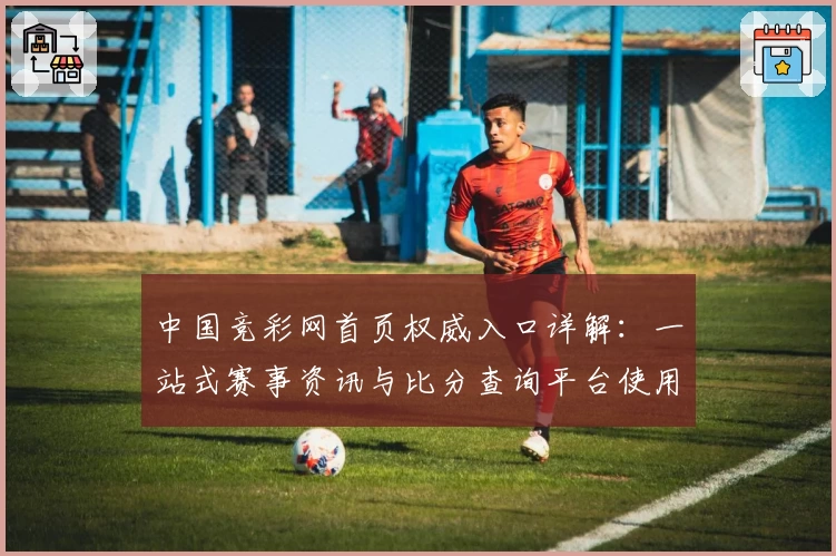中国竞彩网首页权威入口详解:一站式赛事资讯与比分查询平台使用指南
