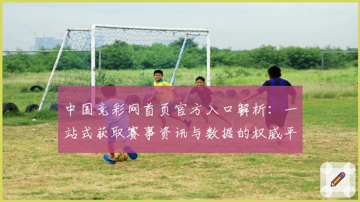 中国竞彩网首页官方入口解析：一站式获取赛事资讯与数据的权威平台