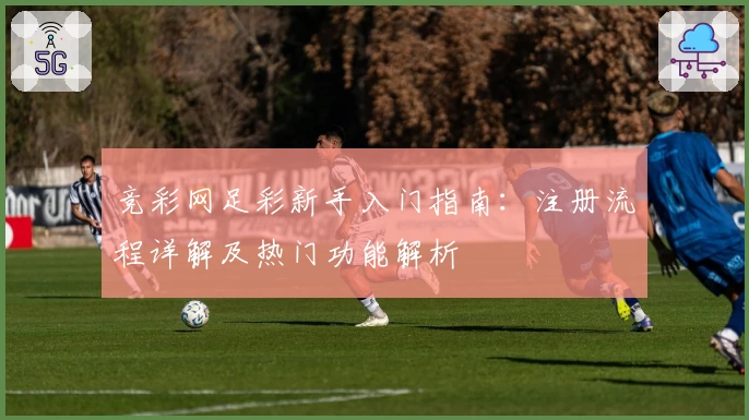 竞彩网足彩新手入门指南：注册流程详解及热门功能解析