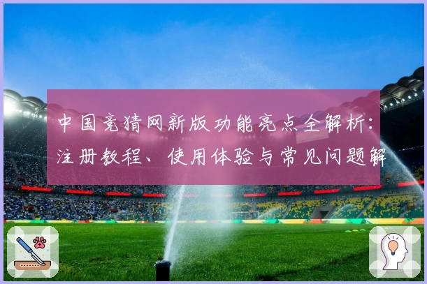 中国竞猜网新版功能亮点全解析：注册教程、使用体验与常见问题解答一网打尽