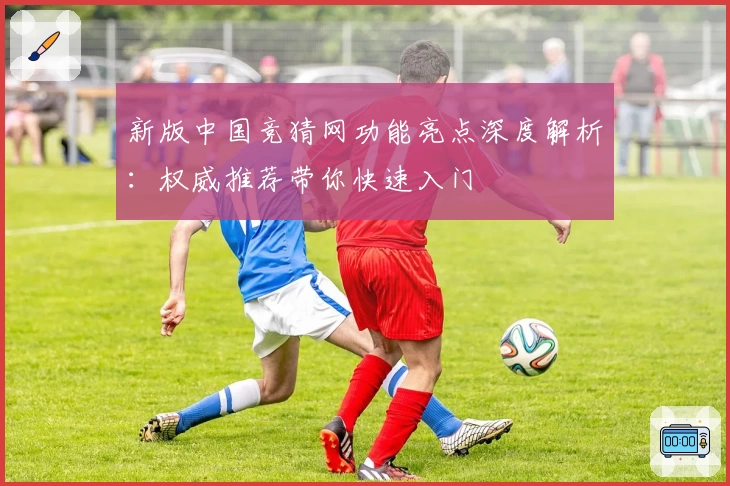 新版中国竞猜网功能亮点深度解析：权威推荐带你快速入门