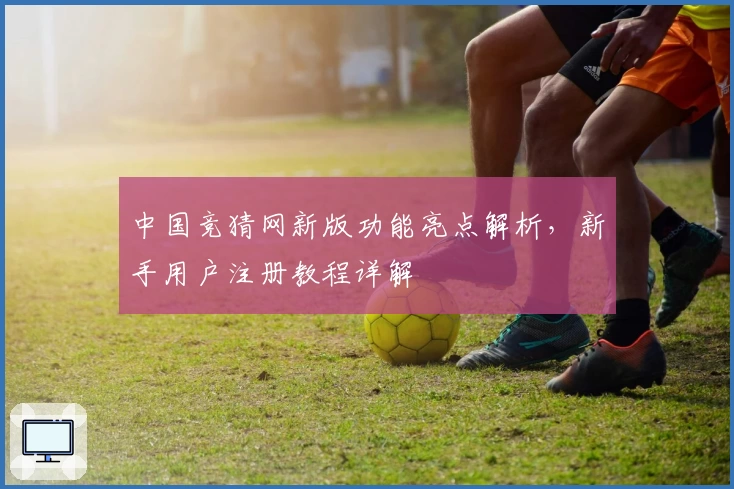 中国竞猜网新版功能亮点解析，新手用户注册教程详解