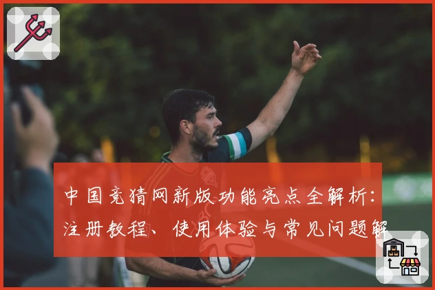 中国竞猜网新版功能亮点全解析：注册教程、使用体验与常见问题解答一网打尽