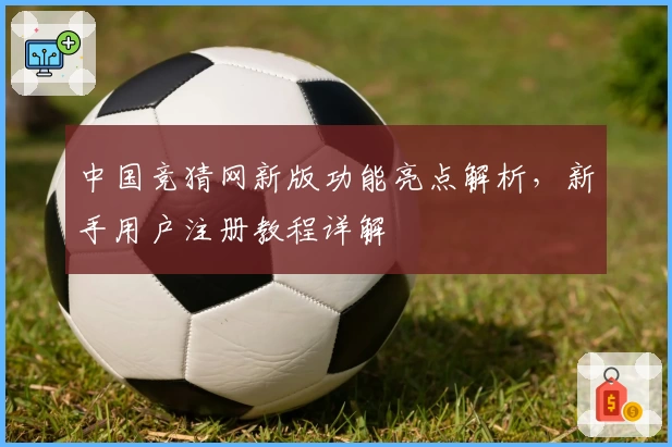 中国竞猜网新版功能亮点解析，新手用户注册教程详解
