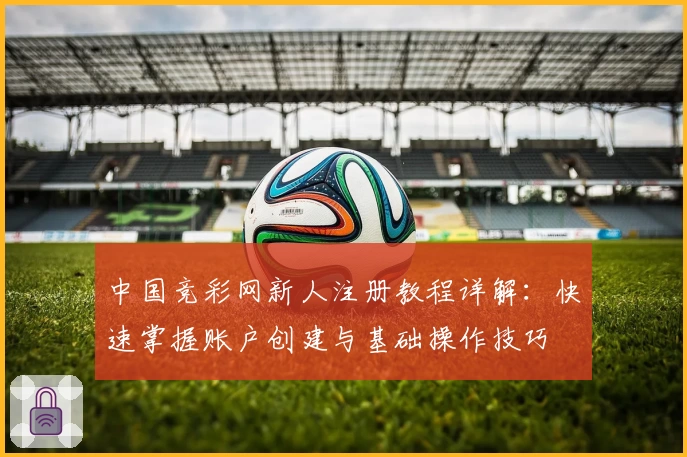 中国竞彩网新人注册教程详解：快速掌握账户创建与基础操作技巧
