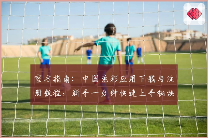 官方指南：中国竞彩应用下载与注册教程，新手一分钟快速上手秘诀