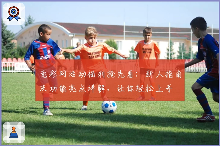 竞彩网活动福利抢先看：新人指南及功能亮点详解，让你轻松上手