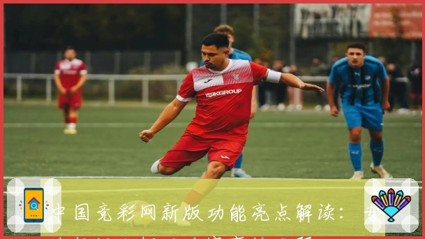 中国竞彩网新版功能亮点解读：专业数据分析助力赛事精准预测