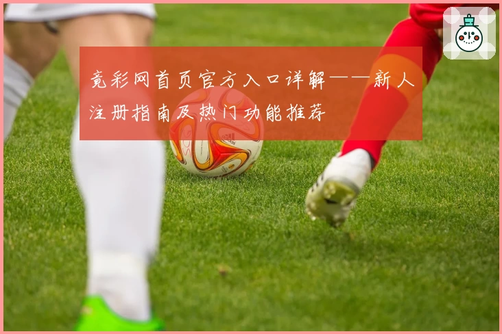 竟彩网首页官方入口详解——新人注册指南及热门功能推荐