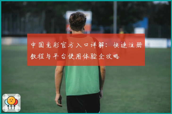 中国竞彩官方入口详解:快速注册教程与平台使用体验全攻略