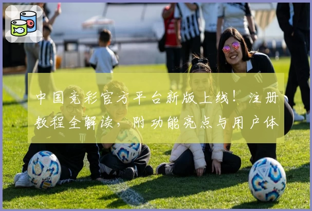 中国竞彩官方平台新版上线！注册教程全解读，附功能亮点与用户体验分享